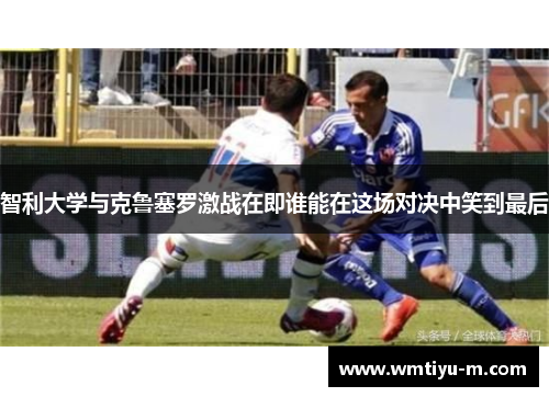 智利大学与克鲁塞罗激战在即谁能在这场对决中笑到最后